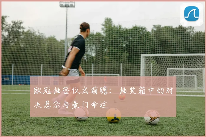 欧冠抽签仪式前瞻：抽奖箱中的对决悬念与豪门命运