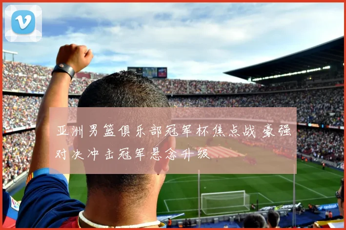 亚洲男篮俱乐部冠军杯焦点战 豪强对决冲击冠军悬念升级
