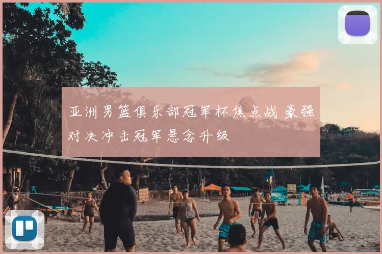 亚洲男篮俱乐部冠军杯焦点战 豪强对决冲击冠军悬念升级