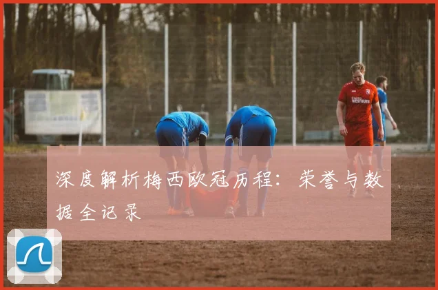 深度解析梅西欧冠历程：荣誉与数据全记录