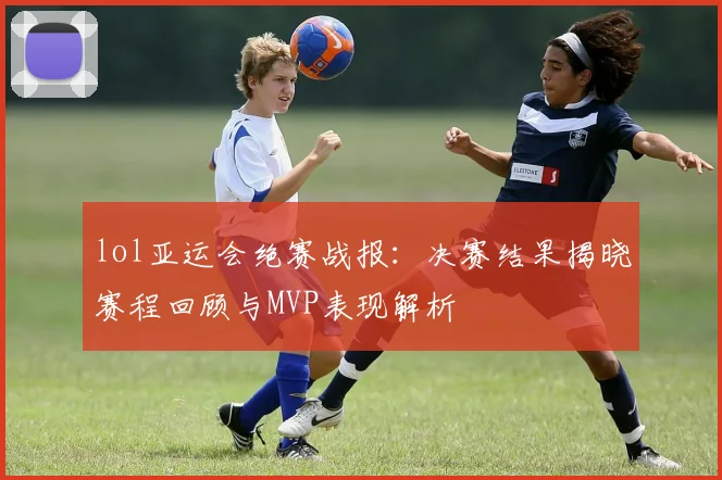 lol亚运会绝赛战报：决赛结果揭晓赛程回顾与MVP表现解析