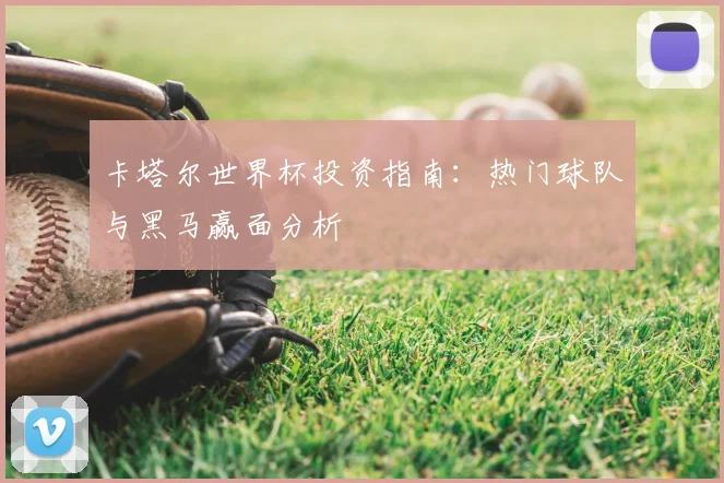卡塔尔世界杯投资指南：热门球队与黑马赢面分析