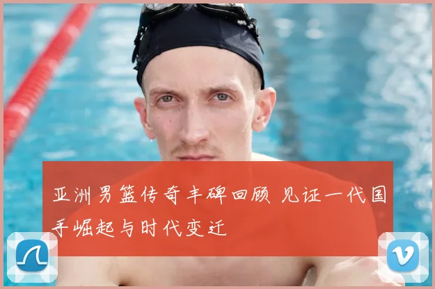 亚洲男篮传奇丰碑回顾 见证一代国手崛起与时代变迁