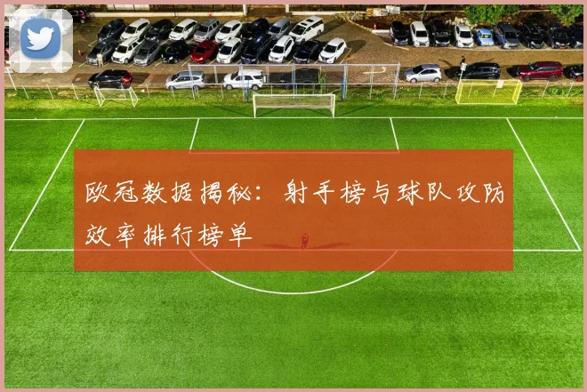 欧冠数据揭秘：射手榜与球队攻防效率排行榜单