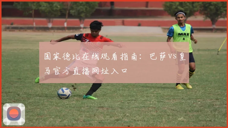 国家德比在线观看指南：巴萨vs皇马官方直播网址入口