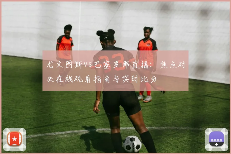 尤文图斯vs巴塞罗那直播:焦点对决在线观看指南与实时比分