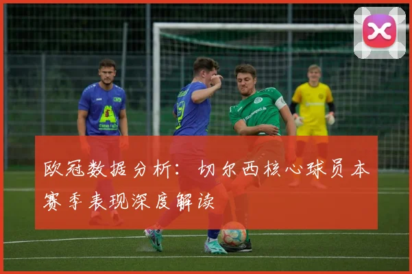 欧冠数据分析：切尔西核心球员本赛季表现深度解读